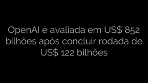 ​OpenAI é avaliada em US$ 852 bilhões após concluir rodada de US$ 122 bilhões 